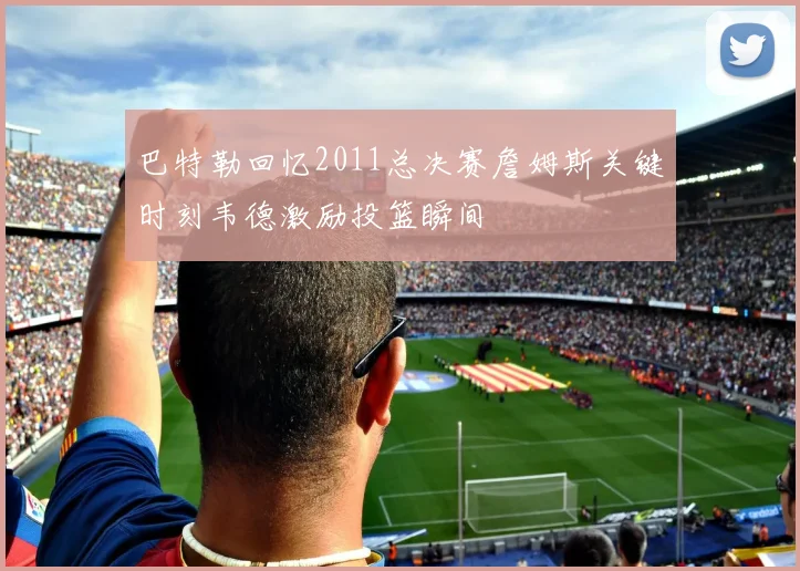 巴特勒回忆2011总决赛詹姆斯关键时刻韦德激励投篮瞬间