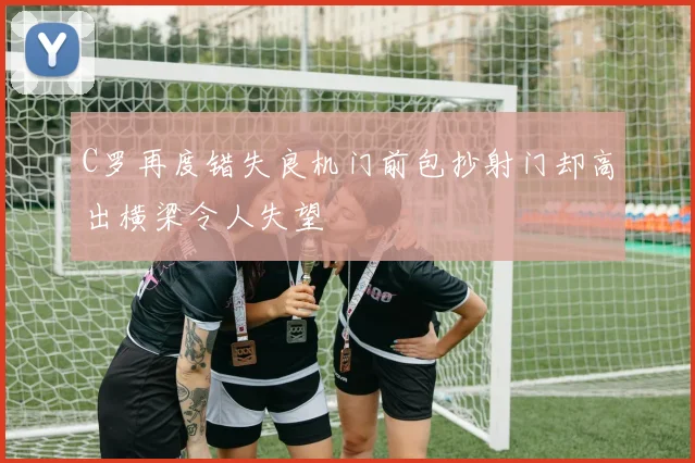 C罗再度错失良机门前包抄射门却高出横梁令人失望