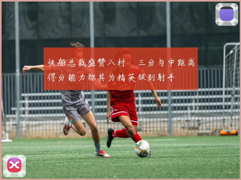 快船总裁盛赞八村塁三分与中距离得分能力称其为精英级别射手