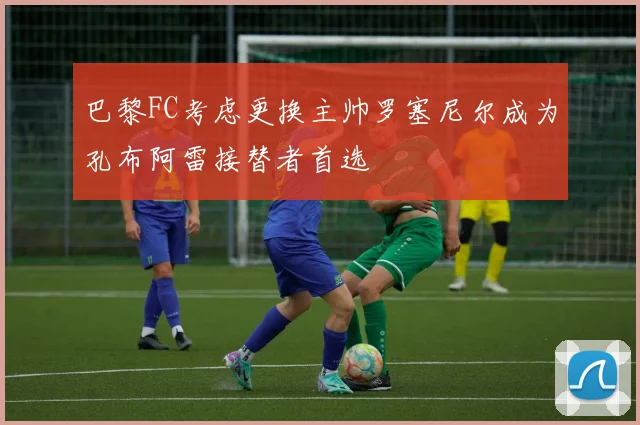 巴黎FC考虑更换主帅罗塞尼尔成为孔布阿雷接替者首选
