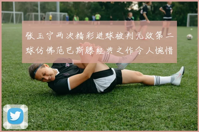 张玉宁两次精彩进球被判无效第二球仿佛范巴斯滕经典之作令人惋惜