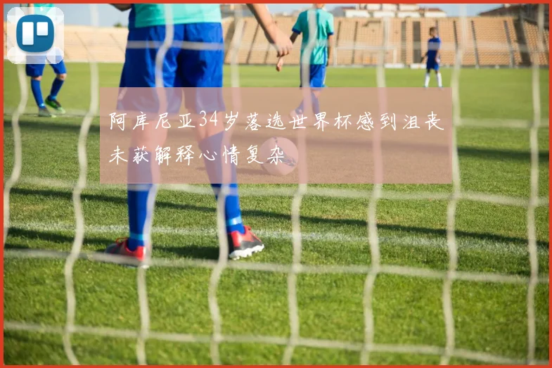 阿库尼亚34岁落选世界杯感到沮丧未获解释心情复杂