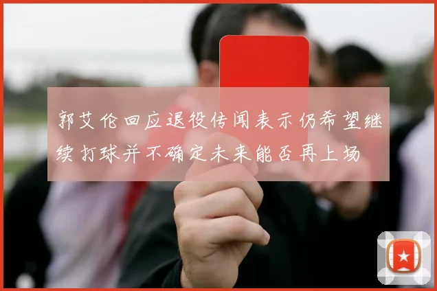 郭艾伦回应退役传闻表示仍希望继续打球并不确定未来能否再上场