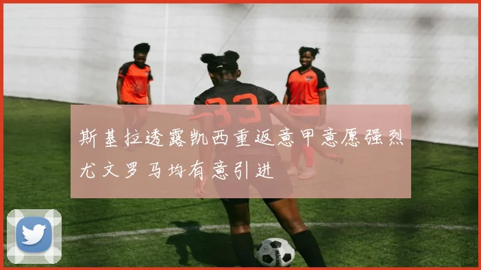 斯基拉透露凯西重返意甲意愿强烈尤文罗马均有意引进