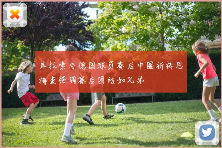 库拉索与德国球员赛后中圈祈祷恩梅查强调赛后团结如兄弟